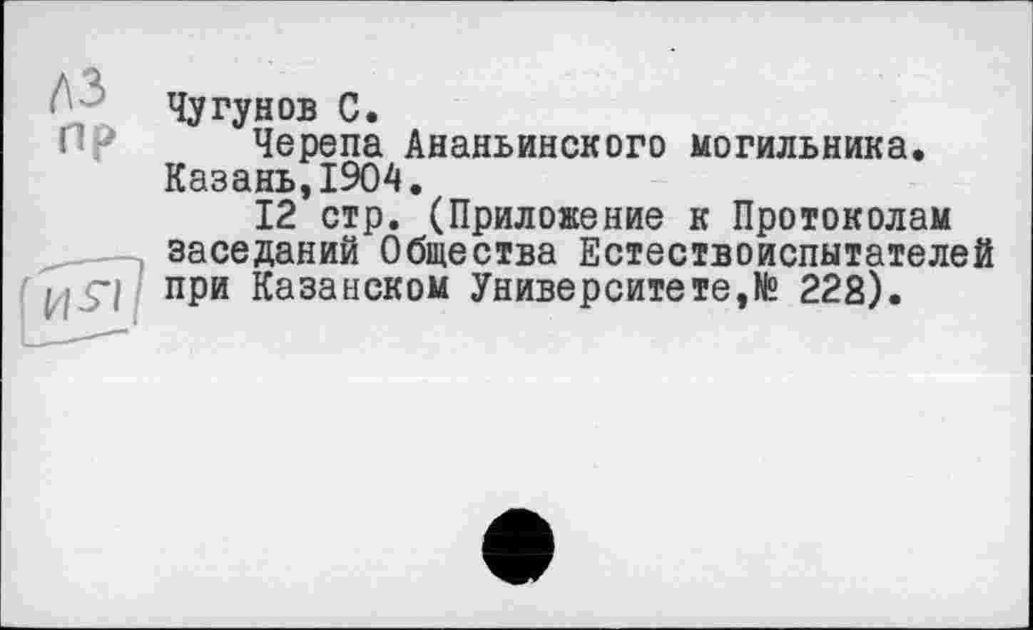 ﻿пр

Чугунов С.
Черепа Ананьинского могильника. Казань,1904.
12 стр. (Приложение к Протоколам заседаний Общества Естествоиспытателей при Казанском Университете,№ 222).